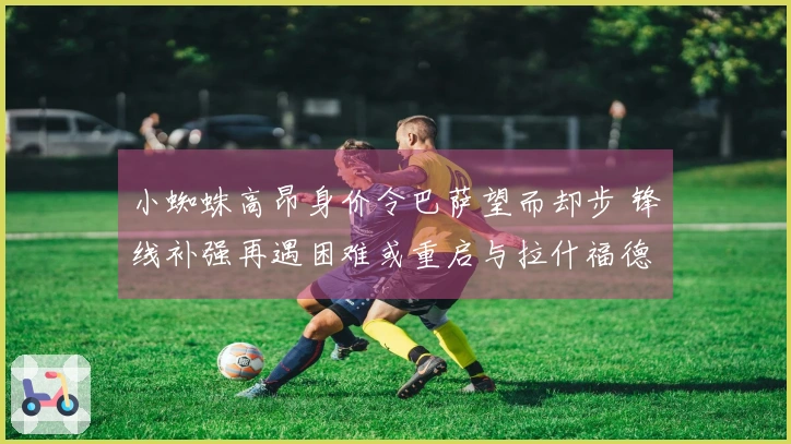 小蜘蛛高昂身价令巴萨望而却步 锋线补强再遇困难或重启与拉什福德的谈判